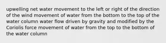 upwelling net water movement to the left or right of the direction of the wind movement of water from the bottom to the top of the water column water flow driven by gravity and modified by the Coriolis force movement of water from the top to the bottom of the water column