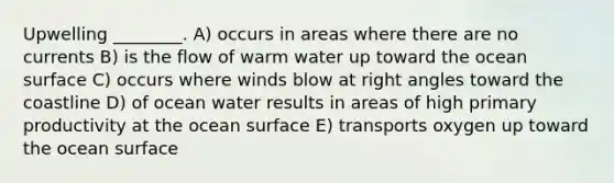 Upwelling ________. A) occurs in areas where there are no currents B) is the flow of warm water up toward the ocean surface C) occurs where winds blow at right angles toward the coastline D) of ocean water results in areas of high primary productivity at the ocean surface E) transports oxygen up toward the ocean surface