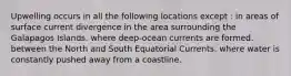 Upwelling occurs in all the following locations except : in areas of surface current divergence in the area surrounding the Galapagos Islands. where deep-ocean currents are formed. between the North and South Equatorial Currents. where water is constantly pushed away from a coastline.