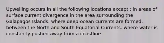 Upwelling occurs in all the following locations except : in areas of surface current divergence in the area surrounding the Galapagos Islands. where deep-ocean currents are formed. between the North and South Equatorial Currents. where water is constantly pushed away from a coastline.