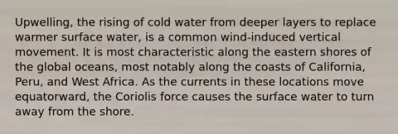 Upwelling, the rising of cold water from deeper layers to replace warmer surface water, is a common wind-induced vertical movement. It is most characteristic along the eastern shores of the global oceans, most notably along the coasts of California, Peru, and West Africa. As the currents in these locations move equatorward, the Coriolis force causes the surface water to turn away from the shore.