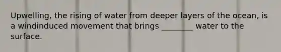 Upwelling, the rising of water from deeper layers of the ocean, is a windinduced movement that brings ________ water to the surface.