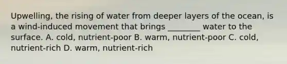 Upwelling, the rising of water from deeper layers of the ocean, is a wind-induced movement that brings ________ water to the surface. A. cold, nutrient-poor B. warm, nutrient-poor C. cold, nutrient-rich D. warm, nutrient-rich