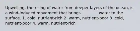 Upwelling, the rising of water from deeper layers of the ocean, is a wind-induced movement that brings ________ water to the surface. 1. cold, nutrient-rich 2. warm, nutrient-poor 3. cold, nutrient-poor 4. warm, nutrient-rich