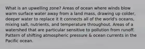 What is an upwelling zone? Areas of ocean where winds blow warm surface water away from a land mass, drawing up colder, deeper water to replace it It connects all of the world's oceans, mixing salt, nutrients, and temperature throughout. Areas of a watershed that are particular sensitive to pollution from runoff. Pattern of shifting atmospheric pressure & ocean currents in the Pacific ocean.