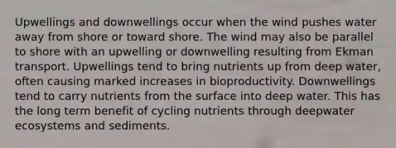 Upwellings and downwellings occur when the wind pushes water away from shore or toward shore. The wind may also be parallel to shore with an upwelling or downwelling resulting from Ekman transport. Upwellings tend to bring nutrients up from deep water, often causing marked increases in bioproductivity. Downwellings tend to carry nutrients from the surface into deep water. This has the long term benefit of cycling nutrients through deepwater ecosystems and sediments.