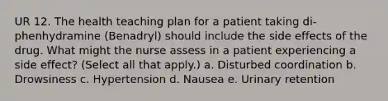 UR 12. The health teaching plan for a patient taking di- phenhydramine (Benadryl) should include the side effects of the drug. What might the nurse assess in a patient experiencing a side effect? (Select all that apply.) a. Disturbed coordination b. Drowsiness c. Hypertension d. Nausea e. Urinary retention