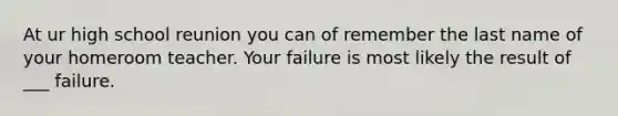 At ur high school reunion you can of remember the last name of your homeroom teacher. Your failure is most likely the result of ___ failure.