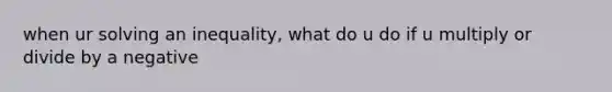 when ur solving an inequality, what do u do if u multiply or divide by a negative