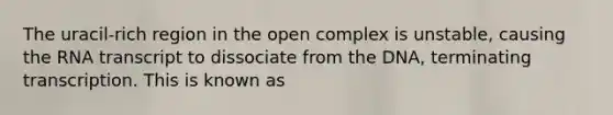 The uracil-rich region in the open complex is unstable, causing the RNA transcript to dissociate from the DNA, terminating transcription. This is known as