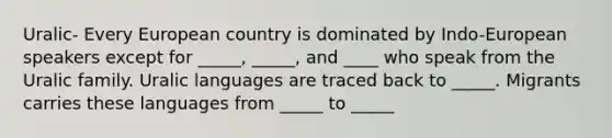 Uralic- Every European country is dominated by Indo-European speakers except for _____, _____, and ____ who speak from the Uralic family. Uralic languages are traced back to _____. Migrants carries these languages from _____ to _____