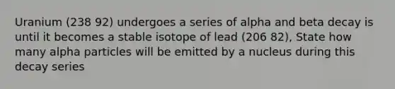 Uranium (238 92) undergoes a series of alpha and beta decay is until it becomes a stable isotope of lead (206 82), State how many alpha particles will be emitted by a nucleus during this decay series