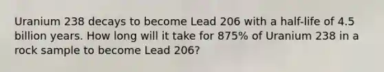 Uranium 238 decays to become Lead 206 with a half-life of 4.5 billion years. How long will it take for 875% of Uranium 238 in a rock sample to become Lead 206?