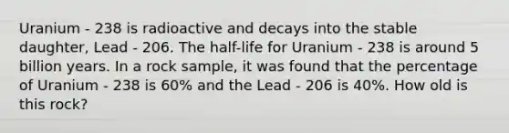 Uranium - 238 is radioactive and decays into the stable daughter, Lead - 206. The half-life for Uranium - 238 is around 5 billion years. In a rock sample, it was found that the percentage of Uranium - 238 is 60% and the Lead - 206 is 40%. How old is this rock?