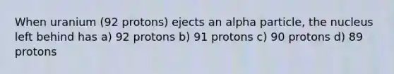 When uranium (92 protons) ejects an alpha particle, the nucleus left behind has a) 92 protons b) 91 protons c) 90 protons d) 89 protons