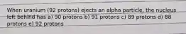 When uranium (92 protons) ejects an alpha particle, the nucleus left behind has a) 90 protons b) 91 protons c) 89 protons d) 88 protons e) 92 protons