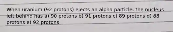 When uranium (92 protons) ejects an alpha particle, the nucleus left behind has a) 90 protons b) 91 protons c) 89 protons d) 88 protons e) 92 protons