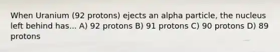 When Uranium (92 protons) ejects an alpha particle, the nucleus left behind has... A) 92 protons B) 91 protons C) 90 protons D) 89 protons