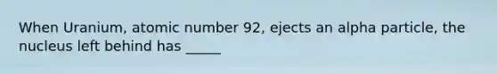 When Uranium, atomic number 92, ejects an alpha particle, the nucleus left behind has _____