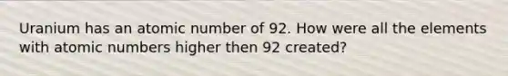 Uranium has an atomic number of 92. How were all the elements with atomic numbers higher then 92 created?