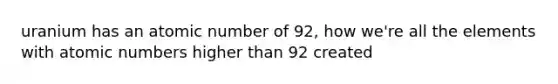 uranium has an atomic number of 92, how we're all the elements with atomic numbers higher than 92 created