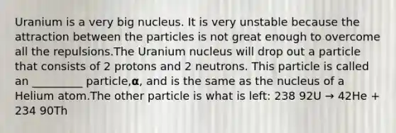 Uranium is a very big nucleus. It is very unstable because the attraction between the particles is not great enough to overcome all the repulsions.The Uranium nucleus will drop out a particle that consists of 2 protons and 2 neutrons. This particle is called an _________ particle,𝝰, and is the same as the nucleus of a Helium atom.The other particle is what is left: 238 92U → 42He + 234 90Th