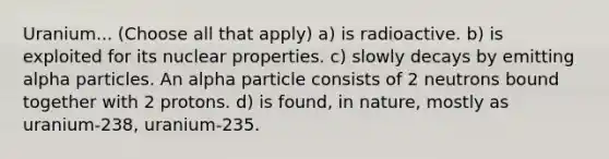 Uranium... (Choose all that apply) a) is radioactive. b) is exploited for its nuclear properties. c) slowly decays by emitting alpha particles. An alpha particle consists of 2 neutrons bound together with 2 protons. d) is found, in nature, mostly as uranium-238, uranium-235.