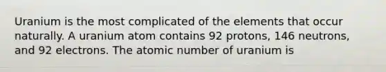 Uranium is the most complicated of the elements that occur naturally. A uranium atom contains 92 protons, 146 neutrons, and 92 electrons. The atomic number of uranium is