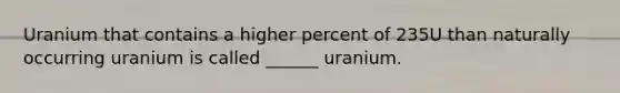 Uranium that contains a higher percent of 235U than naturally occurring uranium is called ______ uranium.