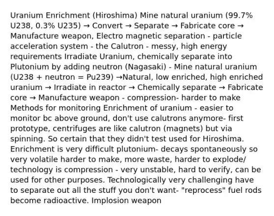 Uranium Enrichment (Hiroshima) Mine natural uranium (99.7% U238, 0.3% U235) → Convert → Separate → Fabricate core → Manufacture weapon, Electro magnetic separation - particle acceleration system - the Calutron - messy, high energy requirements Irradiate Uranium, chemically separate into Plutonium by adding neutron (Nagasaki) - Mine natural uranium (U238 + neutron = Pu239) →Natural, low enriched, high enriched uranium → Irradiate in reactor → Chemically separate → Fabricate core → Manufacture weapon - compression- harder to make Methods for monitoring Enrichment of uranium - easier to monitor bc above ground, don't use calutrons anymore- first prototype, centrifuges are like calutron (magnets) but via spinning. So certain that they didn't test used for Hiroshima. Enrichment is very difficult plutonium- decays spontaneously so very volatile harder to make, more waste, harder to explode/ technology is compression - very unstable, hard to verify, can be used for other purposes. Technologically very challenging have to separate out all the stuff you don't want- "reprocess" fuel rods become radioactive. Implosion weapon