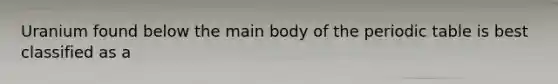 Uranium found below the main body of the periodic table is best classified as a