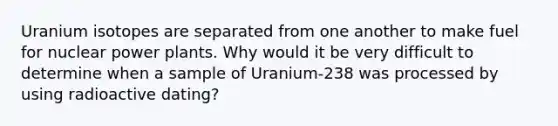 Uranium isotopes are separated from one another to make fuel for nuclear power plants. Why would it be very difficult to determine when a sample of Uranium-238 was processed by using radioactive dating?