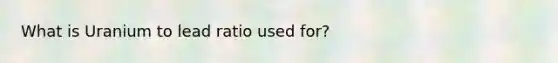 What is Uranium to lead ratio used for?