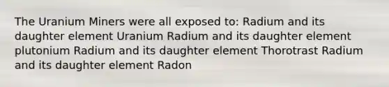 The Uranium Miners were all exposed to: Radium and its daughter element Uranium Radium and its daughter element plutonium Radium and its daughter element Thorotrast Radium and its daughter element Radon