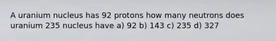 A uranium nucleus has 92 protons how many neutrons does uranium 235 nucleus have a) 92 b) 143 c) 235 d) 327