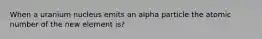 When a uranium nucleus emits an alpha particle the atomic number of the new element is?