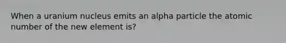 When a uranium nucleus emits an alpha particle the atomic number of the new element is?