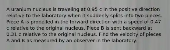 A uranium nucleus is traveling at 0.95 c in the positive direction relative to the laboratory when it suddenly splits into two pieces. Piece A is propelled in the forward direction with a speed of 0.47 c relative to the original nucleus. Piece B is sent backward at 0.31 c relative to the original nucleus. Find the velocity of pieces A and B as measured by an observer in the laboratory.