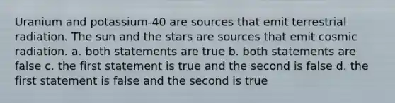 Uranium and potassium-40 are sources that emit terrestrial radiation. The sun and the stars are sources that emit cosmic radiation. a. both statements are true b. both statements are false c. the first statement is true and the second is false d. the first statement is false and the second is true