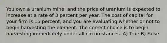 You own a uranium mine, and the price of uranium is expected to increase at a rate of 3 percent per year. The cost of capital for your firm is 15 percent, and you are evaluating whether or not to begin harvesting the element. The correct choice is to begin harvesting immediately under all circumstances. A) True B) False