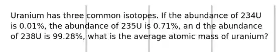 Uranium has three common isotopes. If the abundance of 234U is 0.01%, the abundance of 235U is 0.71%, an d the abundance of 238U is 99.28%, what is the average atomic mass of uranium?