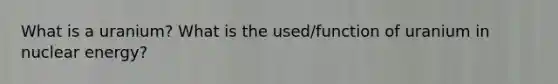 What is a uranium? What is the used/function of uranium in nuclear energy?