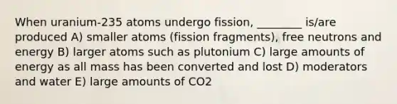 When uranium-235 atoms undergo fission, ________ is/are produced A) smaller atoms (fission fragments), free neutrons and energy B) larger atoms such as plutonium C) large amounts of energy as all mass has been converted and lost D) moderators and water E) large amounts of CO2