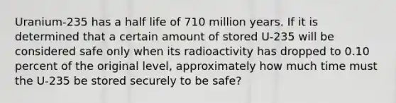 Uranium-235 has a half life of 710 million years. If it is determined that a certain amount of stored U-235 will be considered safe only when its radioactivity has dropped to 0.10 percent of the original level, approximately how much time must the U-235 be stored securely to be safe?