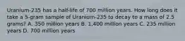 Uranium-235 has a half-life of 700 million years. How long does it take a 5-gram sample of Uranium-235 to decay to a mass of 2.5 grams? A. 350 million years B. 1,400 million years C. 235 million years D. 700 million years