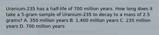 Uranium-235 has a half-life of 700 million years. How long does it take a 5-gram sample of Uranium-235 to decay to a mass of 2.5 grams? A. 350 million years B. 1,400 million years C. 235 million years D. 700 million years