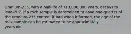 Uranium-235, with a half-life of 713,000,000 years, decays to lead-207. If a rock sample is determined to have one-quarter of the uranium-235 content it had when it formed, the age of the rock sample can be estimated to be approximately __________ years old.