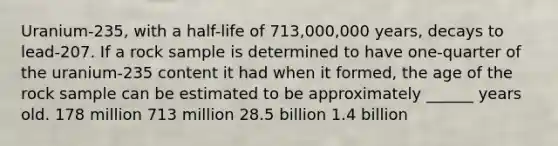 Uranium-235, with a half-life of 713,000,000 years, decays to lead-207. If a rock sample is determined to have one-quarter of the uranium-235 content it had when it formed, the age of the rock sample can be estimated to be approximately ______ years old. 178 million 713 million 28.5 billion 1.4 billion