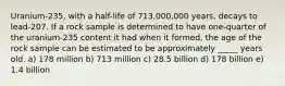 Uranium-235, with a half-life of 713,000,000 years, decays to lead-207. If a rock sample is determined to have one-quarter of the uranium-235 content it had when it formed, the age of the rock sample can be estimated to be approximately _____ years old. a) 178 million b) 713 million c) 28.5 billion d) 178 billion e) 1.4 billion