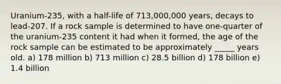 Uranium-235, with a half-life of 713,000,000 years, decays to lead-207. If a rock sample is determined to have one-quarter of the uranium-235 content it had when it formed, the age of the rock sample can be estimated to be approximately _____ years old. a) 178 million b) 713 million c) 28.5 billion d) 178 billion e) 1.4 billion